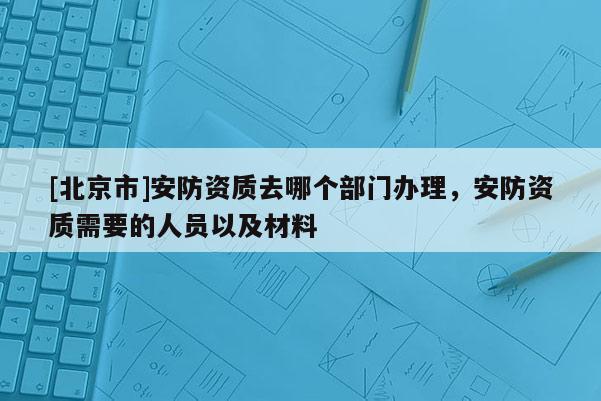 [北京市]安防资质去哪个部门办理，安防资质需要的人员以及材料