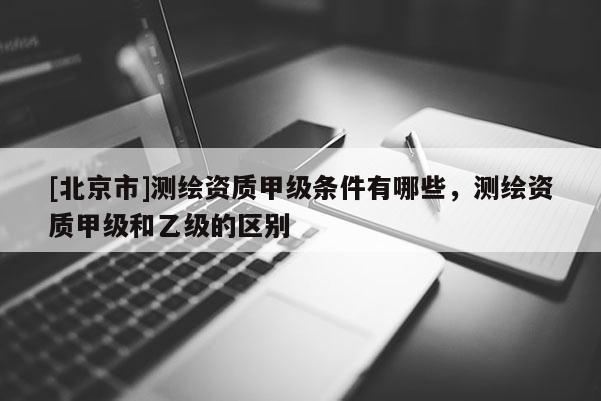 [北京市]测绘资质甲级条件有哪些，测绘资质甲级和乙级的区别