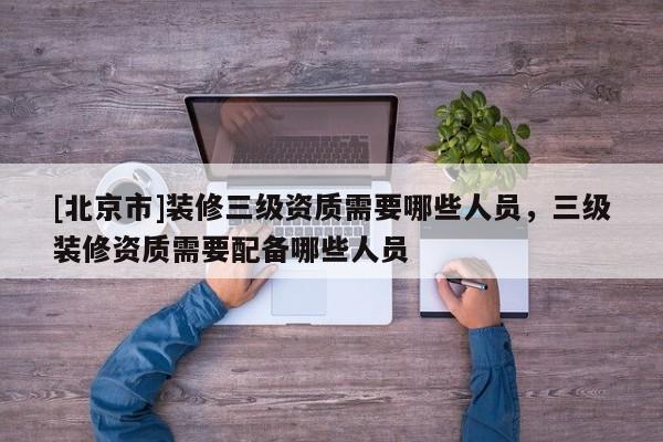 [北京市]装修三级资质需要哪些人员，三级装修资质需要配备哪些人员