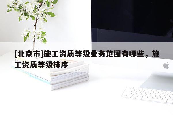 [北京市]施工资质等级业务范围有哪些，施工资质等级排序