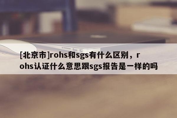 [北京市]rohs和sgs有什么区别，rohs认证什么意思跟sgs报告是一样的吗