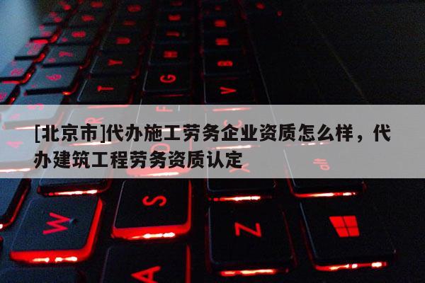 [北京市]代办施工劳务企业资质怎么样，代办建筑工程劳务资质认定