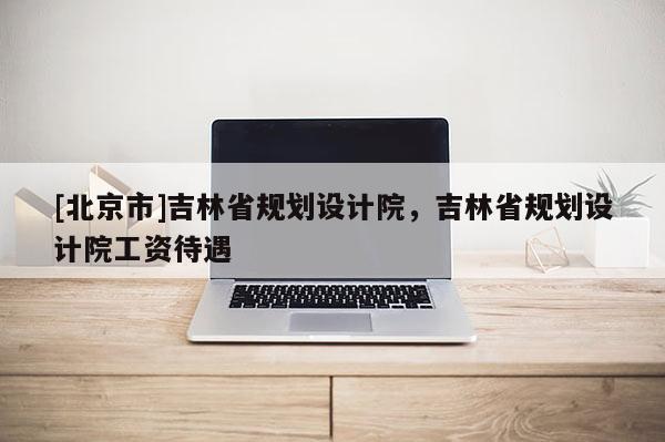 [北京市]吉林省规划设计院，吉林省规划设计院工资待遇