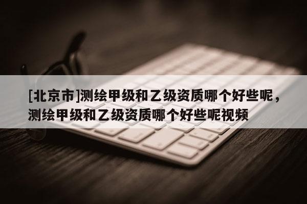 [北京市]测绘甲级和乙级资质哪个好些呢，测绘甲级和乙级资质哪个好些呢视频