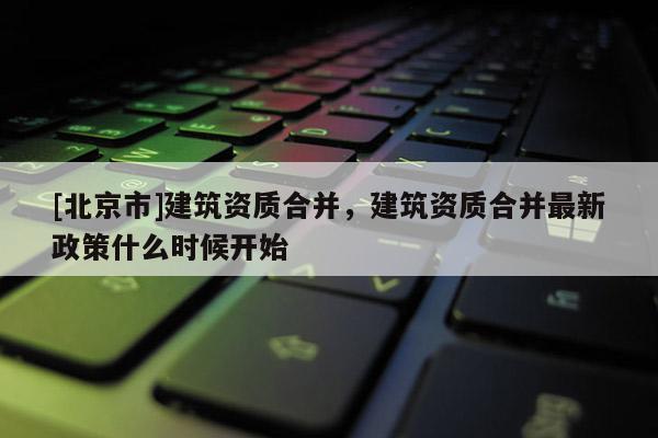 [北京市]建筑资质合并，建筑资质合并最新政策什么时候开始