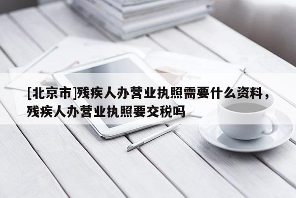 [北京市]残疾人办营业执照需要什么资料，残疾人办营业执照要交税吗