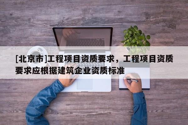 [北京市]工程项目资质要求，工程项目资质要求应根据建筑企业资质标准