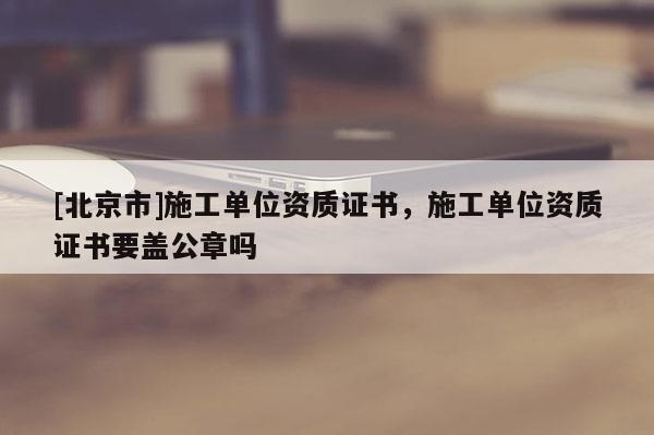 [北京市]施工单位资质证书，施工单位资质证书要盖公章吗