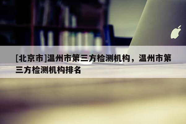 [北京市]温州市第三方检测机构，温州市第三方检测机构排名