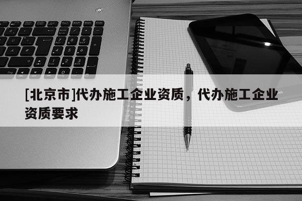 [北京市]代办施工企业资质，代办施工企业资质要求