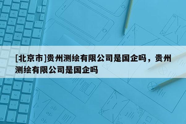 [北京市]贵州测绘有限公司是国企吗，贵州测绘有限公司是国企吗