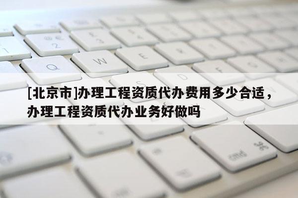 [北京市]办理工程资质代办费用多少合适，办理工程资质代办业务好做吗