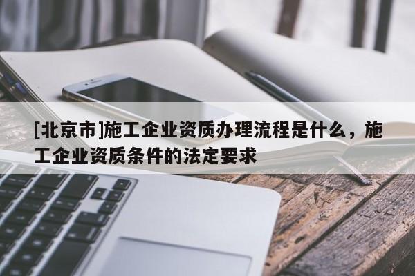 [北京市]施工企业资质办理流程是什么，施工企业资质条件的法定要求