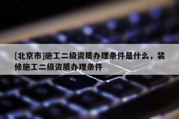 [北京市]施工二级资质办理条件是什么，装修施工二级资质办理条件