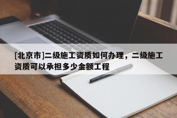 [北京市]二级施工资质如何办理，二级施工资质可以承担多少金额工程
