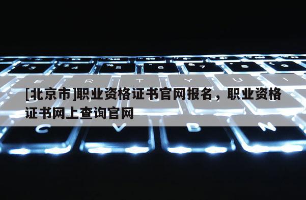 [北京市]职业资格证书官网报名，职业资格证书网上查询官网
