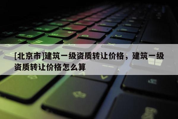 [北京市]建筑一级资质转让价格，建筑一级资质转让价格怎么算