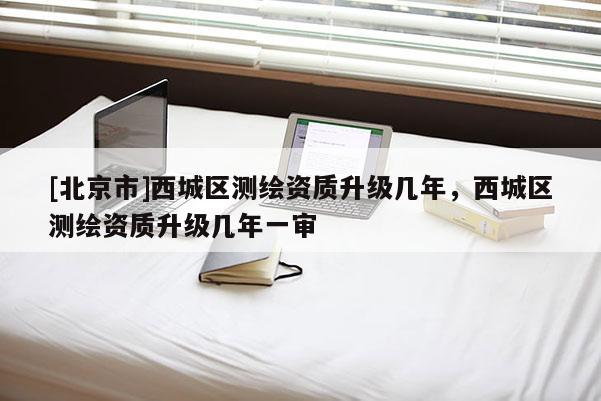 [北京市]西城区测绘资质升级几年，西城区测绘资质升级几年一审