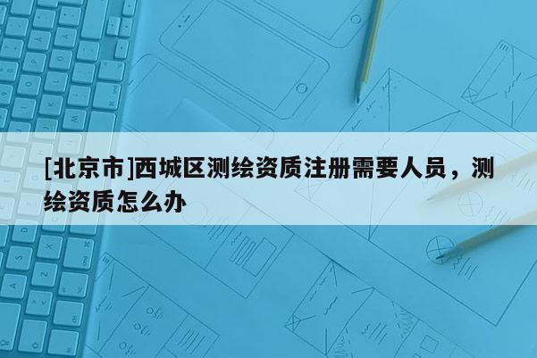 [北京市]西城区测绘资质注册需要人员，测绘资质怎么办