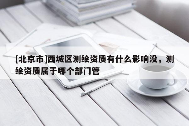 [北京市]西城区测绘资质有什么影响没，测绘资质属于哪个部门管