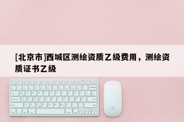 [北京市]西城区测绘资质乙级费用，测绘资质证书乙级