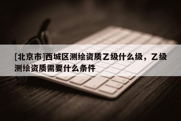 [北京市]西城区测绘资质乙级什么级，乙级测绘资质需要什么条件