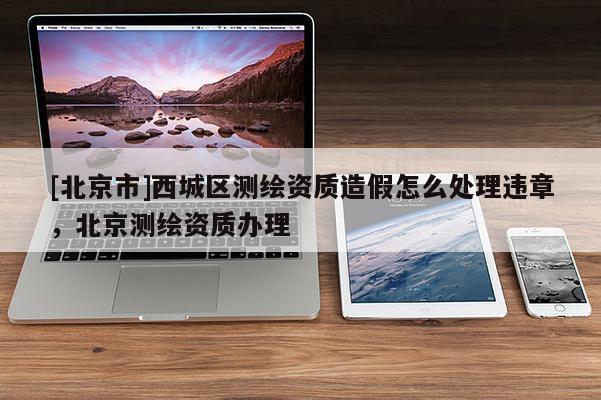 [北京市]西城区测绘资质造假怎么处理违章，北京测绘资质办理