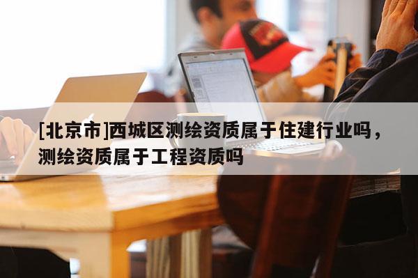 [北京市]西城区测绘资质属于住建行业吗，测绘资质属于工程资质吗