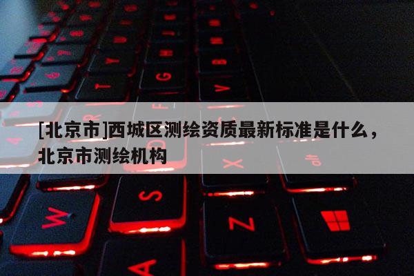 [北京市]西城区测绘资质最新标准是什么，北京市测绘机构