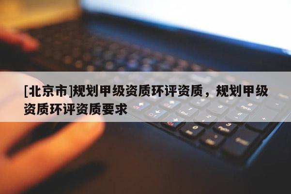[北京市]规划甲级资质环评资质，规划甲级资质环评资质要求