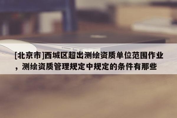 [北京市]西城区超出测绘资质单位范围作业，测绘资质管理规定中规定的条件有那些