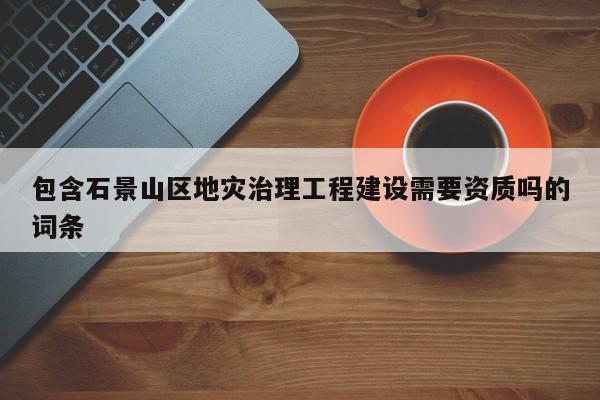 包含石景山区地灾治理工程建设需要资质吗的词条