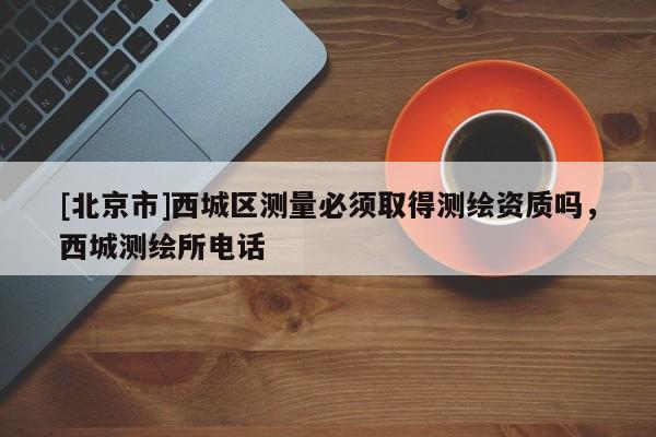 [北京市]西城区测量必须取得测绘资质吗，西城测绘所电话