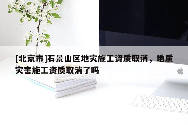[北京市]石景山区地灾施工资质取消，地质灾害施工资质取消了吗