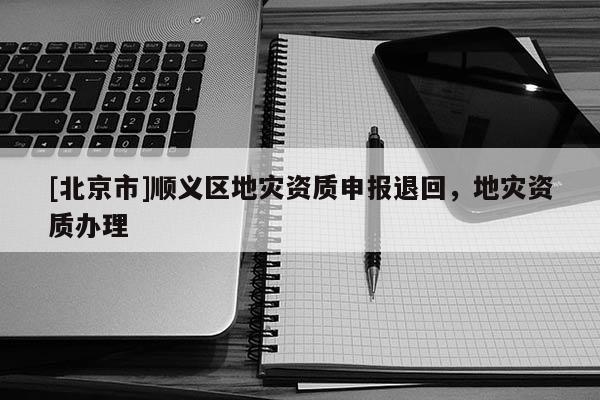 [北京市]顺义区地灾资质申报退回，地灾资质办理