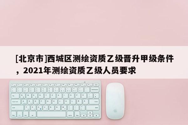 [北京市]西城区测绘资质乙级晋升甲级条件，2021年测绘资质乙级人员要求