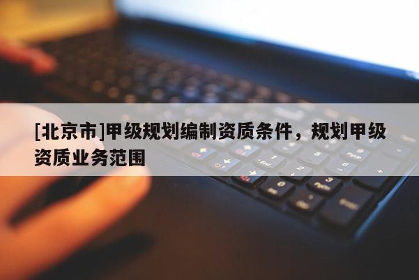 [北京市]甲级规划编制资质条件，规划甲级资质业务范围