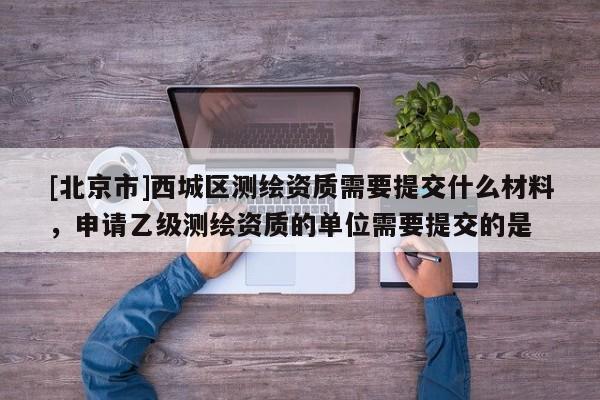 [北京市]西城区测绘资质需要提交什么材料，申请乙级测绘资质的单位需要提交的是