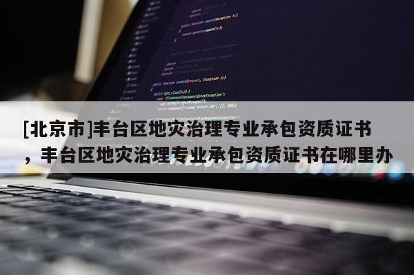 [北京市]丰台区地灾治理专业承包资质证书，丰台区地灾治理专业承包资质证书在哪里办