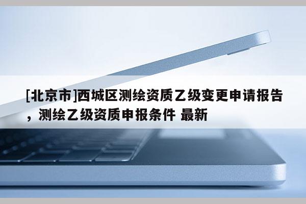 [北京市]西城区测绘资质乙级变更申请报告，测绘乙级资质申报条件 最新