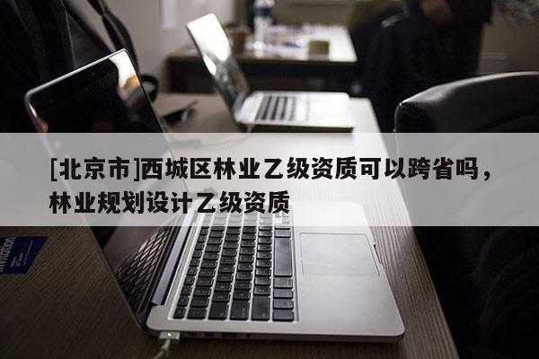 [北京市]西城区林业乙级资质可以跨省吗，林业规划设计乙级资质