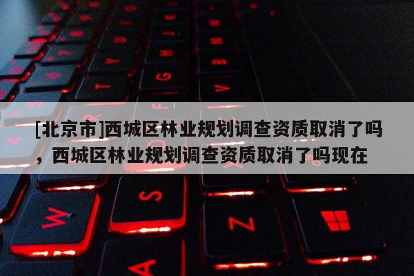 [北京市]西城区林业规划调查资质取消了吗，西城区林业规划调查资质取消了吗现在