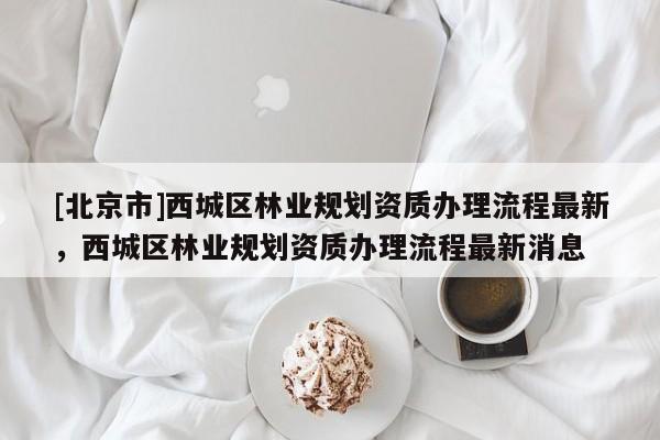 [北京市]西城区林业规划资质办理流程最新，西城区林业规划资质办理流程最新消息
