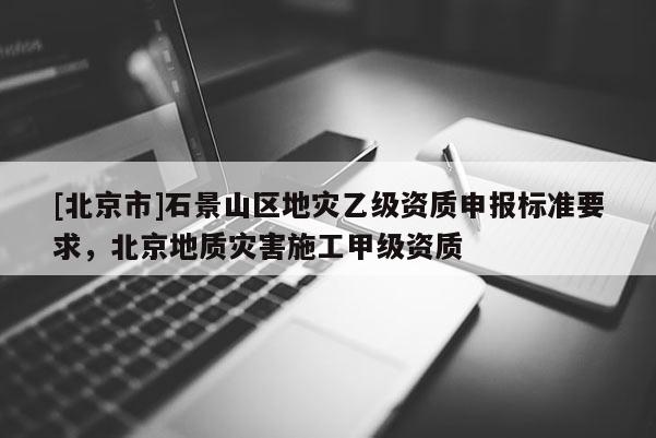 [北京市]石景山区地灾乙级资质申报标准要求，北京地质灾害施工甲级资质