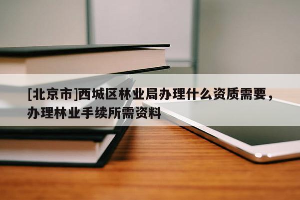 [北京市]西城区林业局办理什么资质需要，办理林业手续所需资料