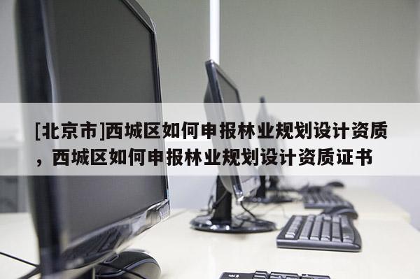 [北京市]西城区如何申报林业规划设计资质，西城区如何申报林业规划设计资质证书