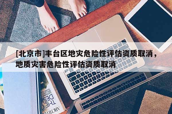 [北京市]丰台区地灾危险性评估资质取消，地质灾害危险性评估资质取消