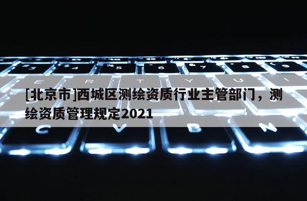 [北京市]西城区测绘资质行业主管部门，测绘资质管理规定2021
