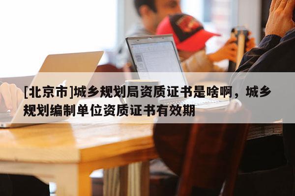 [北京市]城乡规划局资质证书是啥啊，城乡规划编制单位资质证书有效期