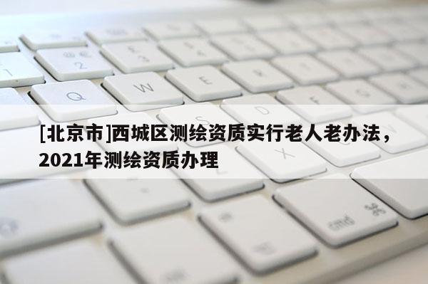 [北京市]西城区测绘资质实行老人老办法，2021年测绘资质办理